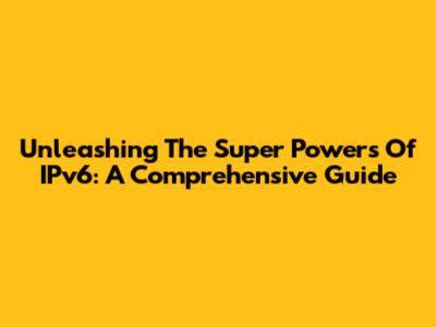 Unleashing The Super Powers Of IPv6: A Comprehensive Guide
