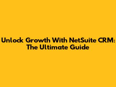 Unlock Growth With NetSuite CRM: The Ultimate Guide