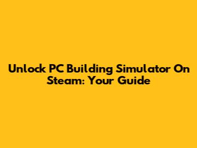 Unlock PC Building Simulator On Steam: Your Guide