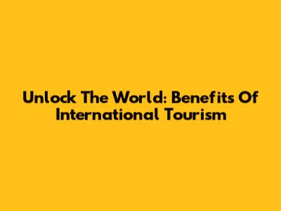 Unlock The World: Benefits Of International Tourism
