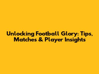 Unlocking Football Glory: Tips, Matches & Player Insights