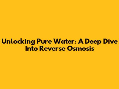 Unlocking Pure Water: A Deep Dive Into Reverse Osmosis
