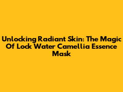 Unlocking Radiant Skin: The Magic Of Lock Water Camellia Essence Mask