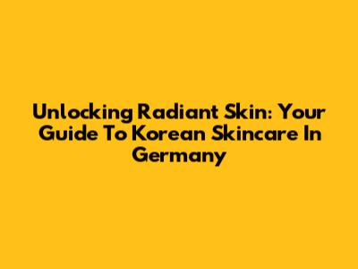 Unlocking Radiant Skin: Your Guide To Korean Skincare In Germany