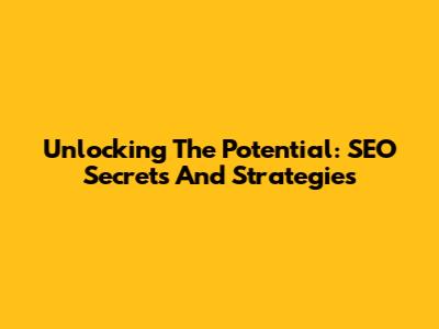 Unlocking The Potential: SEO Secrets And Strategies