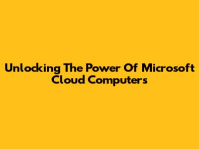 Unlocking The Power Of Microsoft Cloud Computers