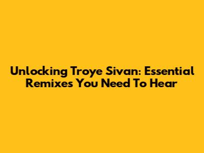 Unlocking Troye Sivan: Essential Remixes You Need To Hear