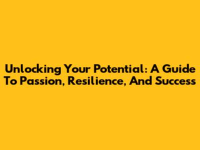 Unlocking Your Potential: A Guide To Passion, Resilience, And Success