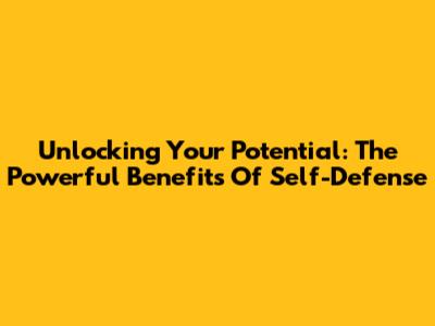 Unlocking Your Potential: The Powerful Benefits Of Self-Defense