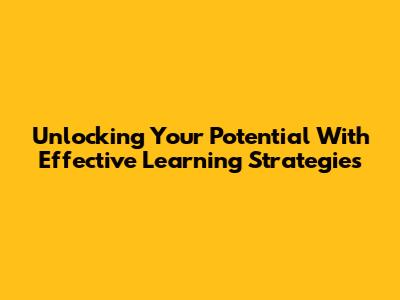 Unlocking Your Potential With Effective Learning Strategies