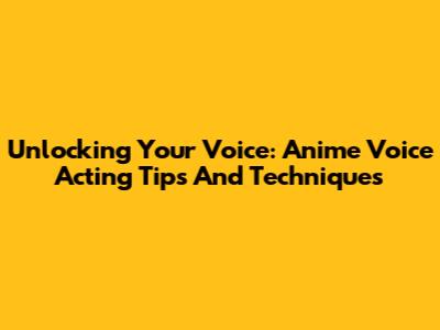 Unlocking Your Voice: Anime Voice Acting Tips And Techniques