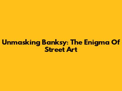 Unmasking Banksy: The Enigma Of Street Art