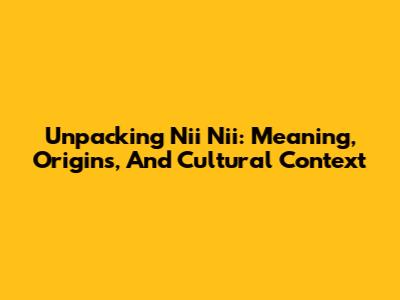 Unpacking 'Nii Nii': Meaning, Origins, And Cultural Context