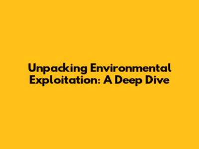 Unpacking Environmental Exploitation: A Deep Dive