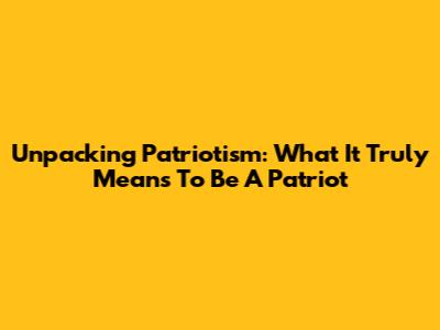 Unpacking Patriotism: What It Truly Means To Be A Patriot