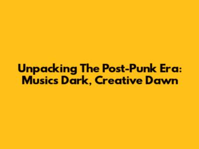 Unpacking The Post-Punk Era: Music's Dark, Creative Dawn