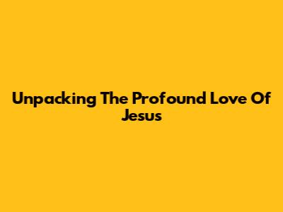 Unpacking The Profound Love Of Jesus