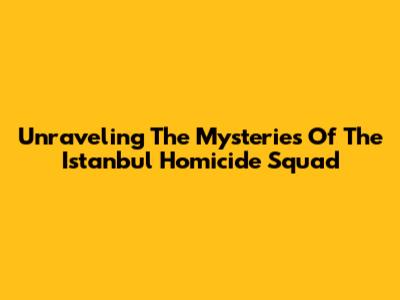 Unraveling The Mysteries Of The Istanbul Homicide Squad