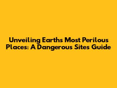 Unveiling Earth's Most Perilous Places: A Dangerous Sites Guide