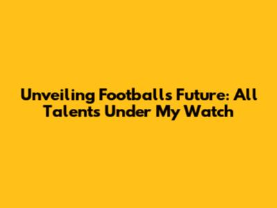 Unveiling Football's Future: All Talents Under My Watch