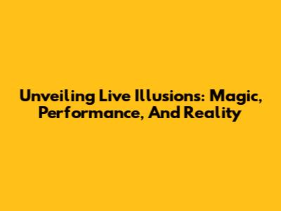 Unveiling Live Illusions: Magic, Performance, And Reality