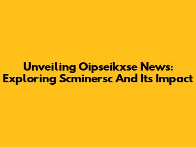 Unveiling Oipseikxse News: Exploring Scminersc And Its Impact