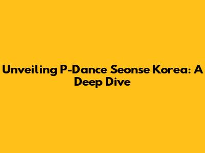 Unveiling P-Dance Seonse Korea: A Deep Dive