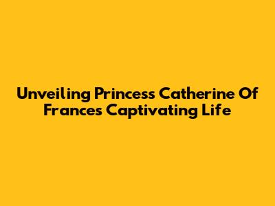 Unveiling Princess Catherine Of France's Captivating Life