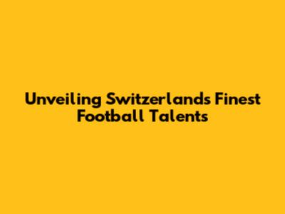 Unveiling Switzerland's Finest Football Talents