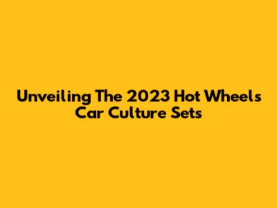 Unveiling The 2023 Hot Wheels Car Culture Sets