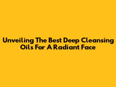 Unveiling The Best Deep Cleansing Oils For A Radiant Face
