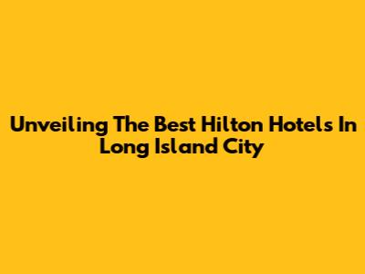 Unveiling The Best Hilton Hotels In Long Island City