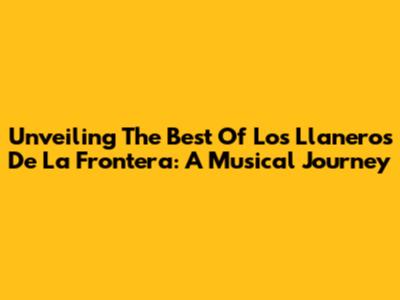 Unveiling The Best Of Los Llaneros De La Frontera: A Musical Journey