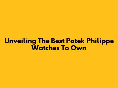 Unveiling The Best Patek Philippe Watches To Own