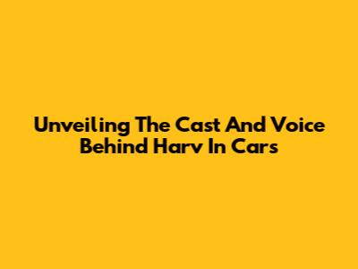 Unveiling The Cast And Voice Behind Harv In Cars