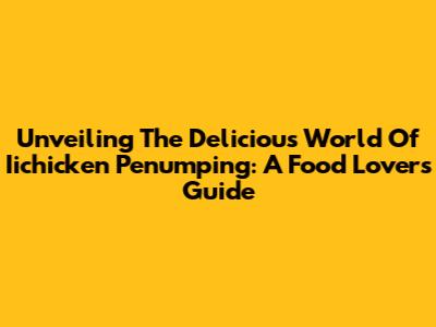 Unveiling The Delicious World Of Iichicken Penumping: A Food Lover's Guide