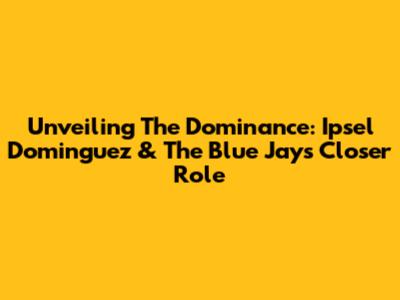 Unveiling The Dominance: Ipsel Dominguez & The Blue Jays' Closer Role