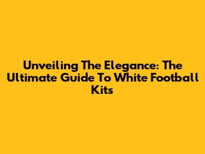 Unveiling The Elegance: The Ultimate Guide To White Football Kits