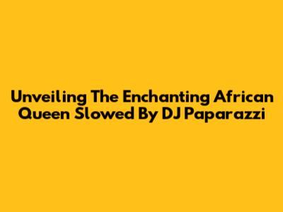 Unveiling The Enchanting 'African Queen' Slowed By DJ Paparazzi