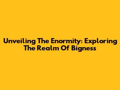 Unveiling The Enormity: Exploring The Realm Of Bigness