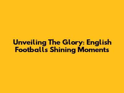 Unveiling The Glory: English Football's Shining Moments