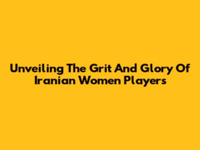 Unveiling The Grit And Glory Of Iranian Women Players