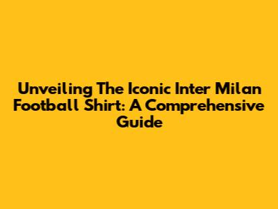 Unveiling The Iconic Inter Milan Football Shirt: A Comprehensive Guide