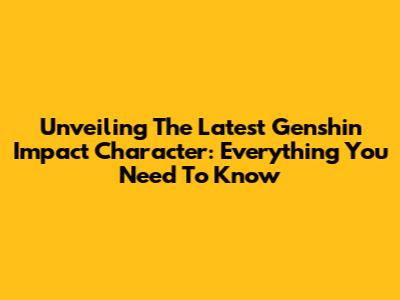 Unveiling The Latest Genshin Impact Character: Everything You Need To Know