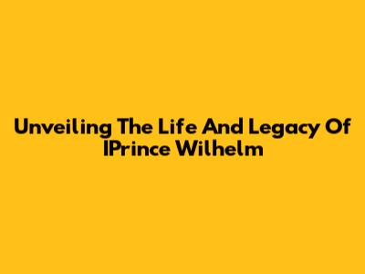 Unveiling The Life And Legacy Of IPrince Wilhelm
