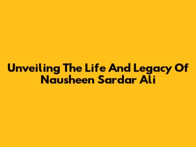 Unveiling The Life And Legacy Of Nausheen Sardar Ali