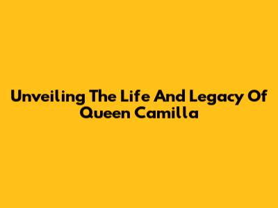 Unveiling The Life And Legacy Of Queen Camilla