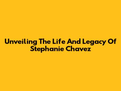Unveiling The Life And Legacy Of Stephanie Chavez