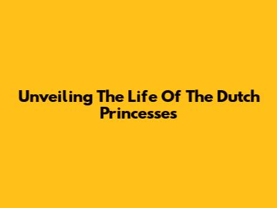 Unveiling The Life Of The Dutch Princesses