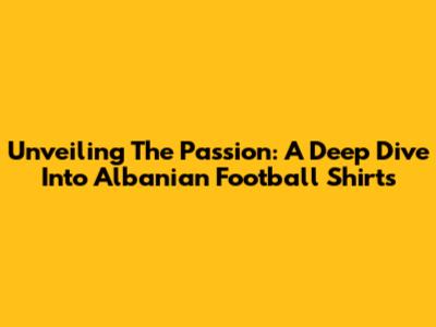 Unveiling The Passion: A Deep Dive Into Albanian Football Shirts